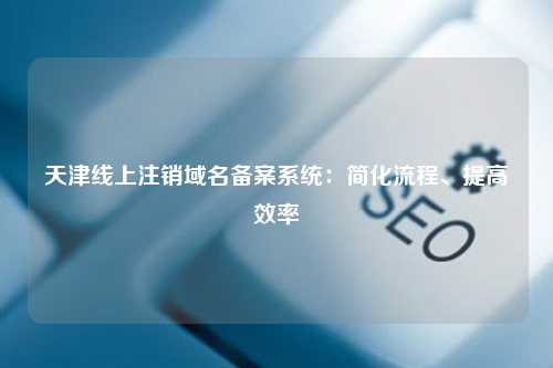 天津线上注销域名备案系统：简化流程、提高效率